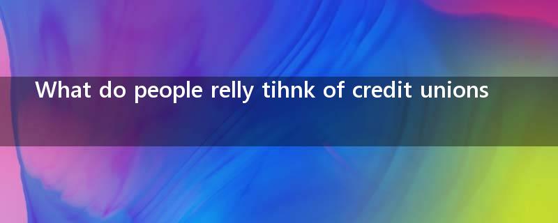 What do people relly tihnk of credit unions? I would appreciate some advice, thank  you very much?